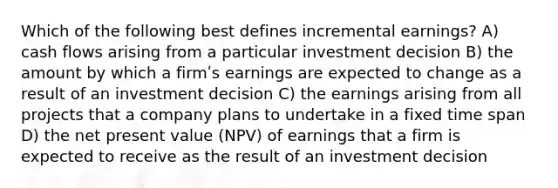 Which of the following best defines incremental earnings? A) cash flows arising from a particular investment decision B) the amount by which a firmʹs earnings are expected to change as a result of an investment decision C) the earnings arising from all projects that a company plans to undertake in a fixed time span D) the net present value (NPV) of earnings that a firm is expected to receive as the result of an investment decision