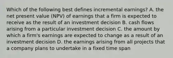 Which of the following best defines incremental​ earnings? A. the net present value​ (NPV) of earnings that a firm is expected to receive as the result of an investment decision B. cash flows arising from a particular investment decision C. the amount by which a​ firm's earnings are expected to change as a result of an investment decision D. the earnings arising from all projects that a company plans to undertake in a fixed time span