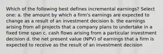 Which of the following best defines incremental earnings? Select one: a. the amount by which a firm's earnings are expected to change as a result of an investment decision b. the earnings arising from all projects that a company plans to undertake in a fixed time span c. cash flows arising from a particular investment decision d. the net present value (NPV) of earnings that a firm is expected to receive as the result of an investment decision