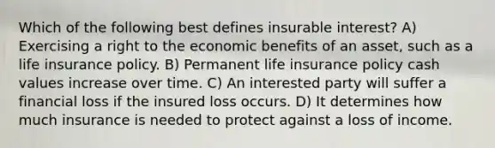 Which of the following best defines insurable interest? A) Exercising a right to the economic benefits of an asset, such as a life insurance policy. B) Permanent life insurance policy cash values increase over time. C) An interested party will suffer a financial loss if the insured loss occurs. D) It determines how much insurance is needed to protect against a loss of income.