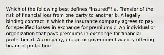 Which of the following best defines "insured"? a. Transfer of the risk of financial loss from one party to another b. A legally binding contract in which the insurance company agrees to pay for specified losses in exchange for premiums c. An individual or organization that pays premiums in exchange for financial protection d. A company, group, or government agency offering financial protection