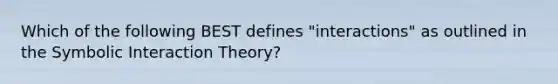 Which of the following BEST defines "interactions" as outlined in the Symbolic Interaction Theory?