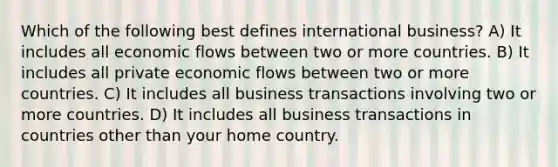 Which of the following best defines international business? A) It includes all economic flows between two or more countries. B) It includes all private economic flows between two or more countries. C) It includes all business transactions involving two or more countries. D) It includes all business transactions in countries other than your home country.