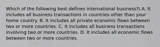 Which of the following best defines international business? A. It includes all business transactions in countries other than your home country. B. It includes all private economic flows between two or more countries. C. It includes all business transactions involving two or more countries. D. It includes all economic flows between two or more countries.