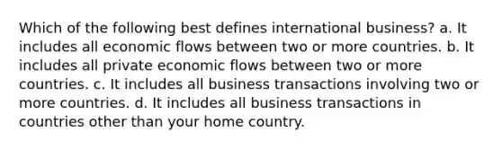 Which of the following best defines international business? a. It includes all economic flows between two or more countries. b. It includes all private economic flows between two or more countries. c. It includes all business transactions involving two or more countries. d. It includes all business transactions in countries other than your home country.