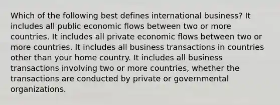 Which of the following best defines international business? It includes all public economic flows between two or more countries. It includes all private economic flows between two or more countries. It includes all business transactions in countries other than your home country. It includes all business transactions involving two or more countries, whether the transactions are conducted by private or governmental organizations.