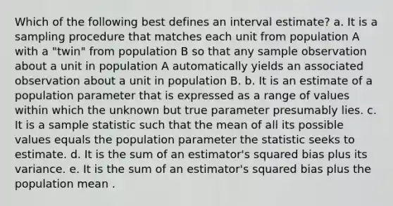 Which of the following best defines an interval estimate? a. It is a sampling procedure that matches each unit from population A with a "twin" from population B so that any sample observation about a unit in population A automatically yields an associated observation about a unit in population B. b. It is an estimate of a population parameter that is expressed as a range of values within which the unknown but true parameter presumably lies. c. It is a sample statistic such that the mean of all its possible values equals the population parameter the statistic seeks to estimate. d. It is the sum of an estimator's squared bias plus its variance. e. It is the sum of an estimator's squared bias plus the population mean .