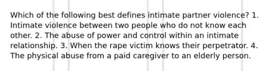 Which of the following best defines intimate partner violence? 1. Intimate violence between two people who do not know each other. 2. The abuse of power and control within an intimate relationship. 3. When the rape victim knows their perpetrator. 4. The physical abuse from a paid caregiver to an elderly person.