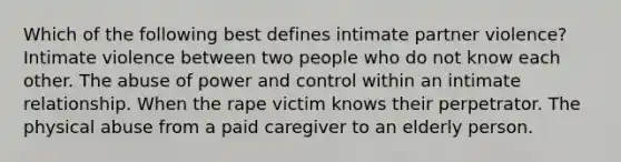 Which of the following best defines intimate partner violence? Intimate violence between two people who do not know each other. The abuse of power and control within an intimate relationship. When the rape victim knows their perpetrator. The physical abuse from a paid caregiver to an elderly person.