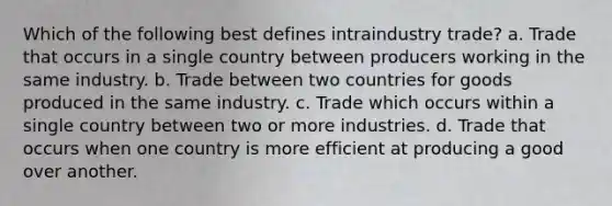 Which of the following best defines intraindustry trade? a. Trade that occurs in a single country between producers working in the same industry. b. Trade between two countries for goods produced in the same industry. c. Trade which occurs within a single country between two or more industries. d. Trade that occurs when one country is more efficient at producing a good over another.