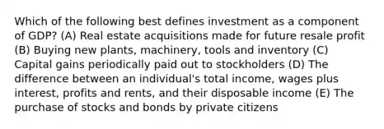 Which of the following best defines investment as a component of GDP? (A) Real estate acquisitions made for future resale profit (B) Buying new plants, machinery, tools and inventory (C) Capital gains periodically paid out to stockholders (D) The difference between an individual's total income, wages plus interest, profits and rents, and their disposable income (E) The purchase of stocks and bonds by private citizens