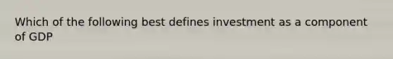 Which of the following best defines investment as a component of GDP