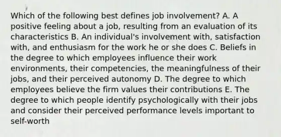 Which of the following best defines job​ involvement? A. A positive feeling about a​ job, resulting from an evaluation of its characteristics B. An​ individual's involvement​ with, satisfaction​ with, and enthusiasm for the work he or she does C. Beliefs in the degree to which employees influence their work​ environments, their​ competencies, the meaningfulness of their​ jobs, and their perceived autonomy D. The degree to which employees believe the firm values their contributions E. The degree to which people identify psychologically with their jobs and consider their perceived performance levels important to​ self-worth