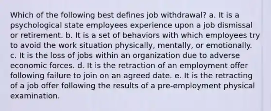 Which of the following best defines job withdrawal? a. It is a psychological state employees experience upon a job dismissal or retirement. b. It is a set of behaviors with which employees try to avoid the work situation physically, mentally, or emotionally. c. It is the loss of jobs within an organization due to adverse economic forces. d. It is the retraction of an employment offer following failure to join on an agreed date. e. It is the retracting of a job offer following the results of a pre-employment physical examination.