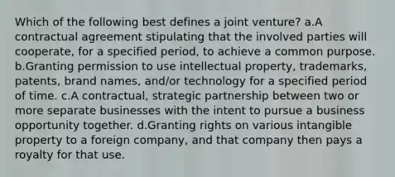 Which of the following best defines a joint venture? a.A contractual agreement stipulating that the involved parties will cooperate, for a specified period, to achieve a common purpose. b.Granting permission to use intellectual property, trademarks, patents, brand names, and/or technology for a specified period of time. c.A contractual, strategic partnership between two or more separate businesses with the intent to pursue a business opportunity together. d.Granting rights on various intangible property to a foreign company, and that company then pays a royalty for that use.