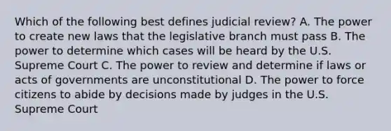 Which of the following best defines judicial review? A. The power to create new laws that the legislative branch must pass B. The power to determine which cases will be heard by the U.S. Supreme Court C. The power to review and determine if laws or acts of governments are unconstitutional D. The power to force citizens to abide by decisions made by judges in the U.S. Supreme Court