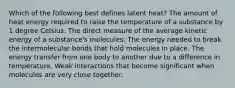 Which of the following best defines latent heat? The amount of heat energy required to raise the temperature of a substance by 1 degree Celsius. The direct measure of the average kinetic energy of a substance's molecules. The energy needed to break the intermolecular bonds that hold molecules in place. The energy transfer from one body to another due to a difference in temperature. Weak interactions that become significant when molecules are very close together.