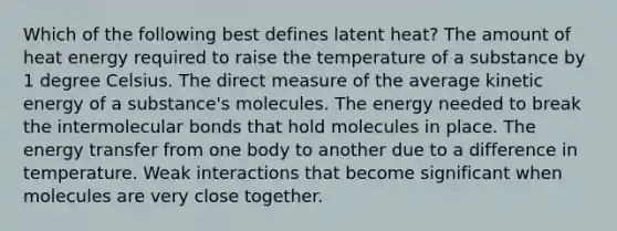 Which of the following best defines latent heat? The amount of heat energy required to raise the temperature of a substance by 1 degree Celsius. The direct measure of the average kinetic energy of a substance's molecules. The energy needed to break the intermolecular bonds that hold molecules in place. The energy transfer from one body to another due to a difference in temperature. Weak interactions that become significant when molecules are very close together.