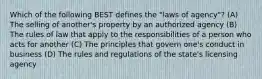 Which of the following BEST defines the "laws of agency"? (A) The selling of another's property by an authorized agency (B) The rules of law that apply to the responsibilities of a person who acts for another (C) The principles that govern one's conduct in business (D) The rules and regulations of the state's licensing agency