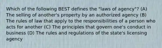 Which of the following BEST defines the "laws of agency"? (A) The selling of another's property by an authorized agency (B) The rules of law that apply to the responsibilities of a person who acts for another (C) The principles that govern one's conduct in business (D) The rules and regulations of the state's licensing agency