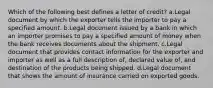 Which of the following best defines a letter of credit? a.Legal document by which the exporter tells the importer to pay a specified amount. b.Legal document issued by a bank in which an importer promises to pay a specified amount of money when the bank receives documents about the shipment. c.Legal document that provides contact information for the exporter and importer as well as a full description of, declared value of, and destination of the products being shipped. d.Legal document that shows the amount of insurance carried on exported goods.