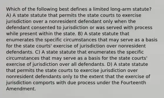 Which of the following best defines a limited long-arm statute? A) A state statute that permits the state courts to exercise jurisdiction over a nonresident defendant only when the defendant consented to jurisdiction or was served with process while present within the state. B) A state statute that enumerates the specific circumstances that may serve as a basis for the state courts' exercise of jurisdiction over nonresident defendants. C) A state statute that enumerates the specific circumstances that may serve as a basis for the state courts' exercise of jurisdiction over all defendants. D) A state statute that permits the state courts to exercise jurisdiction over nonresident defendants only to the extent that the exercise of jurisdiction comports with due process under the Fourteenth Amendment.