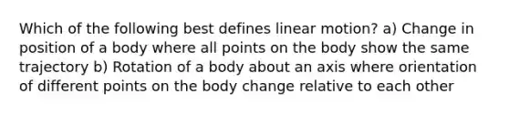 Which of the following best defines linear motion? a) Change in position of a body where all points on the body show the same trajectory b) Rotation of a body about an axis where orientation of different points on the body change relative to each other