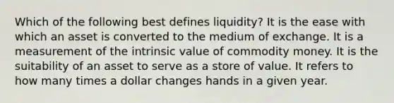 Which of the following best defines liquidity? It is the ease with which an asset is converted to the medium of exchange. It is a measurement of the intrinsic value of commodity money. It is the suitability of an asset to serve as a store of value. It refers to how many times a dollar changes hands in a given year.