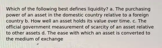 Which of the following best defines liquidity? a. The purchasing power of an asset in the domestic country relative to a foreign country b. How well an asset holds its value over time. c. The official government measurement of scarcity of an asset relative to other assets d. The ease with which an asset is converted to the medium of exchange