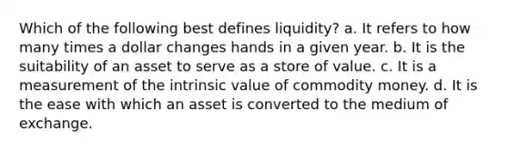 Which of the following best defines liquidity? a. It refers to how many times a dollar changes hands in a given year. b. It is the suitability of an asset to serve as a store of value. c. It is a measurement of the intrinsic value of commodity money. d. It is the ease with which an asset is converted to the medium of exchange.