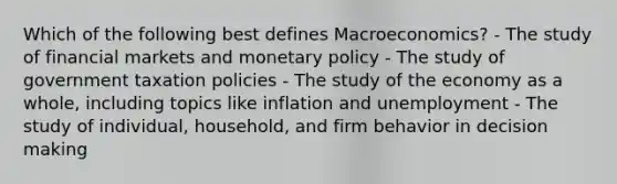 Which of the following best defines Macroeconomics? - The study of financial markets and monetary policy - The study of government taxation policies - The study of the economy as a whole, including topics like inflation and unemployment - The study of individual, household, and firm behavior in decision making