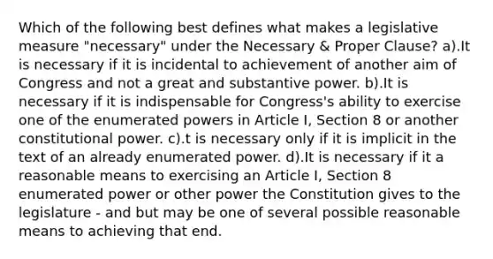 Which of the following best defines what makes a legislative measure "necessary" under the Necessary & Proper Clause? a).It is necessary if it is incidental to achievement of another aim of Congress and not a great and substantive power. b).It is necessary if it is indispensable for Congress's ability to exercise one of the enumerated powers in Article I, Section 8 or another constitutional power. c).t is necessary only if it is implicit in the text of an already enumerated power. d).It is necessary if it a reasonable means to exercising an Article I, Section 8 enumerated power or other power the Constitution gives to the legislature - and but may be one of several possible reasonable means to achieving that end.