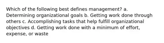 Which of the following best defines management? a. Determining organizational goals b. Getting work done through others c. Accomplishing tasks that help fulfill organizational objectives d. Getting work done with a minimum of effort, expense, or waste