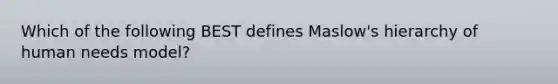 Which of the following BEST defines Maslow's hierarchy of human needs model?