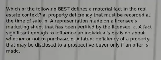 Which of the following BEST defines a material fact in the real estate context? a. property deficiency that must be recorded at the time of sale. b. A representation made on a licensee's marketing sheet that has been verified by the licensee. c. A fact significant enough to influence an individual's decision about whether or not to purchase. d. A latent deficiency of a property that may be disclosed to a prospective buyer only if an offer is made.