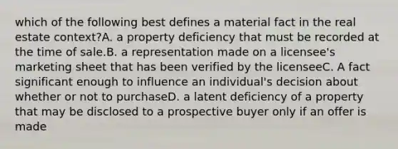 which of the following best defines a material fact in the real estate context?A. a property deficiency that must be recorded at the time of sale.B. a representation made on a licensee's marketing sheet that has been verified by the licenseeC. A fact significant enough to influence an individual's decision about whether or not to purchaseD. a latent deficiency of a property that may be disclosed to a prospective buyer only if an offer is made