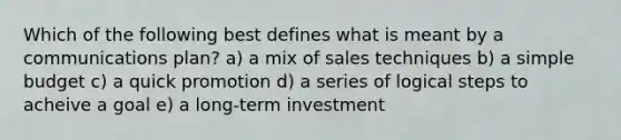 Which of the following best defines what is meant by a communications plan? a) a mix of sales techniques b) a simple budget c) a quick promotion d) a series of logical steps to acheive a goal e) a long-term investment