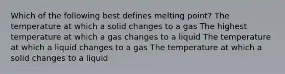 Which of the following best defines melting point? The temperature at which a solid changes to a gas The highest temperature at which a gas changes to a liquid The temperature at which a liquid changes to a gas The temperature at which a solid changes to a liquid