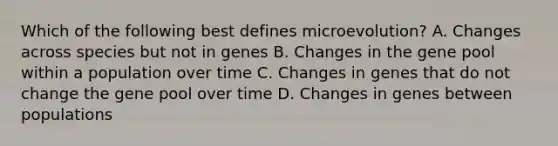 Which of the following best defines microevolution? A. Changes across species but not in genes B. Changes in the gene pool within a population over time C. Changes in genes that do not change the gene pool over time D. Changes in genes between populations