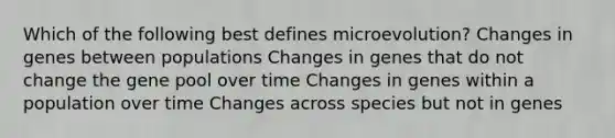 Which of the following best defines microevolution? Changes in genes between populations Changes in genes that do not change the gene pool over time Changes in genes within a population over time Changes across species but not in genes