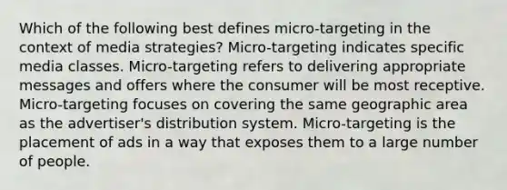 Which of the following best defines micro-targeting in the context of media strategies? Micro-targeting indicates specific media classes. Micro-targeting refers to delivering appropriate messages and offers where the consumer will be most receptive. Micro-targeting focuses on covering the same geographic area as the advertiser's distribution system. Micro-targeting is the placement of ads in a way that exposes them to a large number of people.