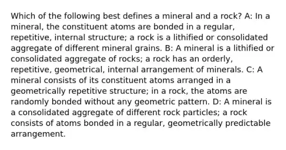 Which of the following best defines a mineral and a rock? A: In a mineral, the constituent atoms are bonded in a regular, repetitive, internal structure; a rock is a lithified or consolidated aggregate of different mineral grains. B: A mineral is a lithified or consolidated aggregate of rocks; a rock has an orderly, repetitive, geometrical, internal arrangement of minerals. C: A mineral consists of its constituent atoms arranged in a geometrically repetitive structure; in a rock, the atoms are randomly bonded without any geometric pattern. D: A mineral is a consolidated aggregate of different rock particles; a rock consists of atoms bonded in a regular, geometrically predictable arrangement.