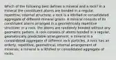 Which of the following best defines a mineral and a rock? In a mineral the constituent atoms are bonded in a regular, repetitive, internal structure; a rock is a lithified or consolidated aggregate of different mineral grains. A mineral consists of its constituent atoms arranged in a geometrically repetitive structure; in a rock, the atoms are randomly bonded without any geometric pattern. A rock consists of atoms bonded in a regular, geometrically predictable arrangement; a mineral is a consolidated aggregate of different rock particles. A rock has an orderly, repetitive, geometrical, internal arrangement of minerals; a mineral is a lithified or consolidated aggregate of rocks.