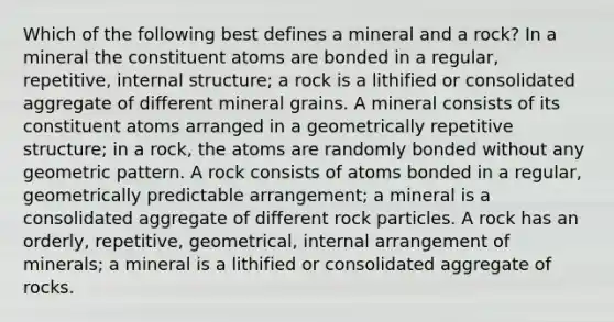 Which of the following best defines a mineral and a rock? In a mineral the constituent atoms are bonded in a regular, repetitive, internal structure; a rock is a lithified or consolidated aggregate of different mineral grains. A mineral consists of its constituent atoms arranged in a geometrically repetitive structure; in a rock, the atoms are randomly bonded without any geometric pattern. A rock consists of atoms bonded in a regular, geometrically predictable arrangement; a mineral is a consolidated aggregate of different rock particles. A rock has an orderly, repetitive, geometrical, internal arrangement of minerals; a mineral is a lithified or consolidated aggregate of rocks.