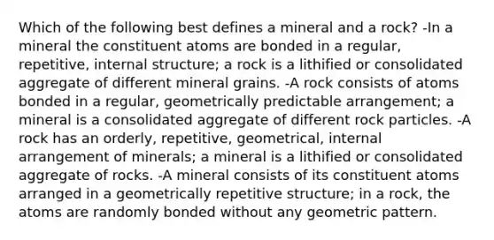 Which of the following best defines a mineral and a rock? -In a mineral the constituent atoms are bonded in a regular, repetitive, internal structure; a rock is a lithified or consolidated aggregate of different mineral grains. -A rock consists of atoms bonded in a regular, geometrically predictable arrangement; a mineral is a consolidated aggregate of different rock particles. -A rock has an orderly, repetitive, geometrical, internal arrangement of minerals; a mineral is a lithified or consolidated aggregate of rocks. -A mineral consists of its constituent atoms arranged in a geometrically repetitive structure; in a rock, the atoms are randomly bonded without any geometric pattern.