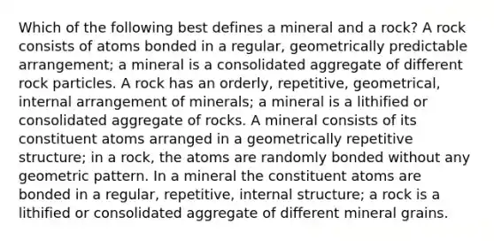 Which of the following best defines a mineral and a rock? A rock consists of atoms bonded in a regular, geometrically predictable arrangement; a mineral is a consolidated aggregate of different rock particles. A rock has an orderly, repetitive, geometrical, internal arrangement of minerals; a mineral is a lithified or consolidated aggregate of rocks. A mineral consists of its constituent atoms arranged in a geometrically repetitive structure; in a rock, the atoms are randomly bonded without any geometric pattern. In a mineral the constituent atoms are bonded in a regular, repetitive, internal structure; a rock is a lithified or consolidated aggregate of different mineral grains.