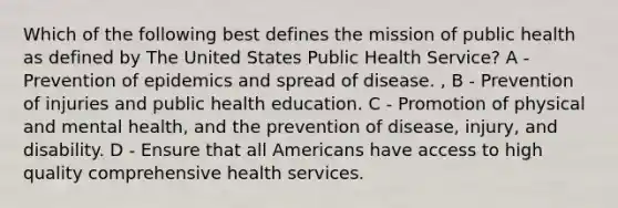 Which of the following best defines the mission of public health as defined by The United States Public Health Service? A - Prevention of epidemics and spread of disease. , B - Prevention of injuries and public health education. C - Promotion of physical and mental health, and the prevention of disease, injury, and disability. D - Ensure that all Americans have access to high quality comprehensive health services.