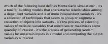 which of the following best defines Monte Carlo simulation? - it's a tool for building models that characterise relationships among a dependent variable and 1 or more independent variables - it's a collection of techniques that seeks to group or segment a collection of objects into subsets - it's the process of selecting values of decision variables that minimises or maximises some quantity of interest - it's the process of generating random values for uncertain inputs in a model and computing the output variables o interest