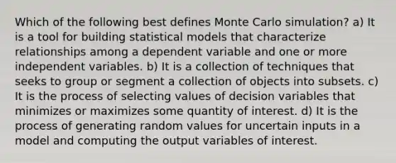 Which of the following best defines Monte Carlo simulation? a) It is a tool for building statistical models that characterize relationships among a dependent variable and one or more independent variables. b) It is a collection of techniques that seeks to group or segment a collection of objects into subsets. c) It is the process of selecting values of decision variables that minimizes or maximizes some quantity of interest. d) It is the process of generating random values for uncertain inputs in a model and computing the output variables of interest.