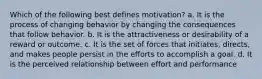 Which of the following best defines motivation? a. It is the process of changing behavior by changing the consequences that follow behavior. b. It is the attractiveness or desirability of a reward or outcome. c. It is the set of forces that initiates, directs, and makes people persist in the efforts to accomplish a goal. d. It is the perceived relationship between effort and performance